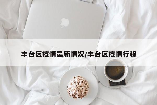 丰台区疫情最新情况/丰台区疫情行程