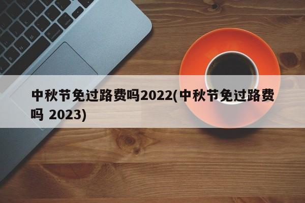 中秋节免过路费吗2022(中秋节免过路费吗 2023)