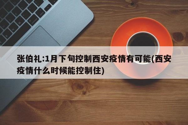 张伯礼:1月下旬控制西安疫情有可能(西安疫情什么时候能控制住)