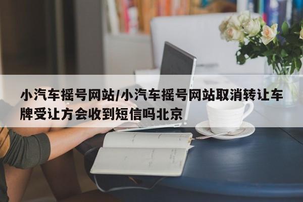 小汽车摇号网站/小汽车摇号网站取消转让车牌受让方会收到短信吗北京