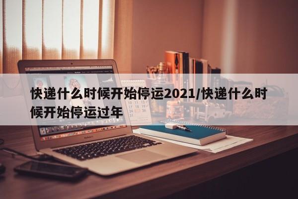 快递什么时候开始停运2021/快递什么时候开始停运过年