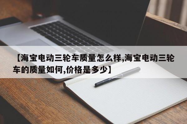【海宝电动三轮车质量怎么样,海宝电动三轮车的质量如何,价格是多少】