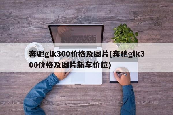 奔驰glk300价格及图片(奔驰glk300价格及图片新车价位)