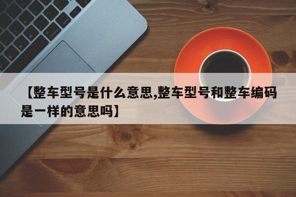 【整车型号是什么意思,整车型号和整车编码是一样的意思吗】