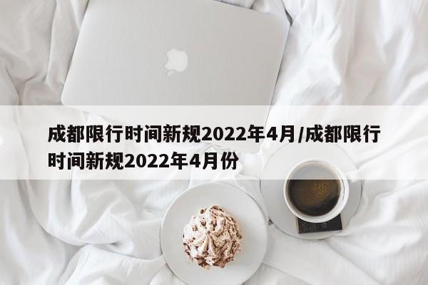成都限行时间新规2022年4月/成都限行时间新规2022年4月份