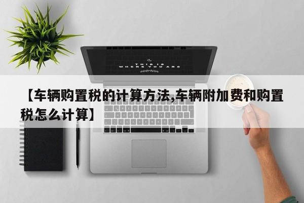 【车辆购置税的计算方法,车辆附加费和购置税怎么计算】