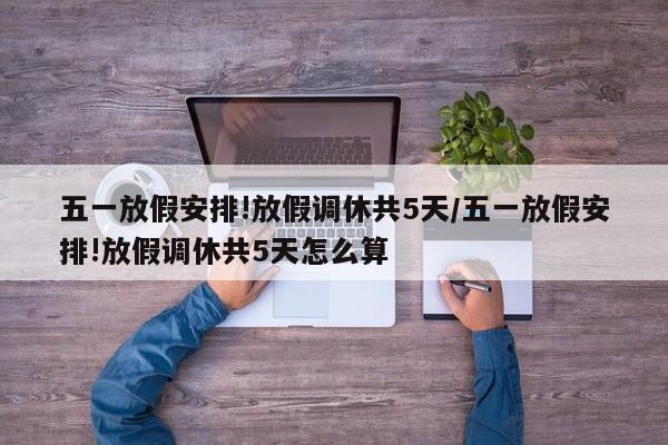 五一放假安排!放假调休共5天/五一放假安排!放假调休共5天怎么算