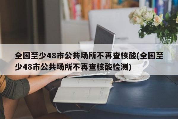 全国至少48市公共场所不再查核酸(全国至少48市公共场所不再查核酸检测)