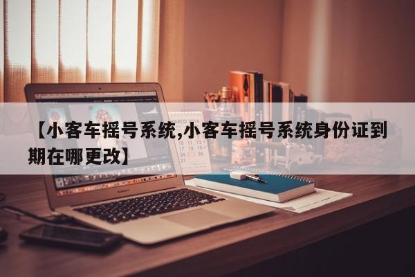 【小客车摇号系统,小客车摇号系统身份证到期在哪更改】