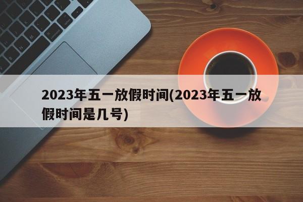 2023年五一放假时间(2023年五一放假时间是几号)