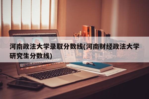 河南政法大学录取分数线(河南财经政法大学研究生分数线)