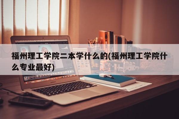 福州理工学院二本学什么的(福州理工学院什么专业最好)