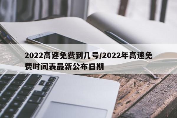 2022高速免费到几号/2022年高速免费时间表最新公布日期