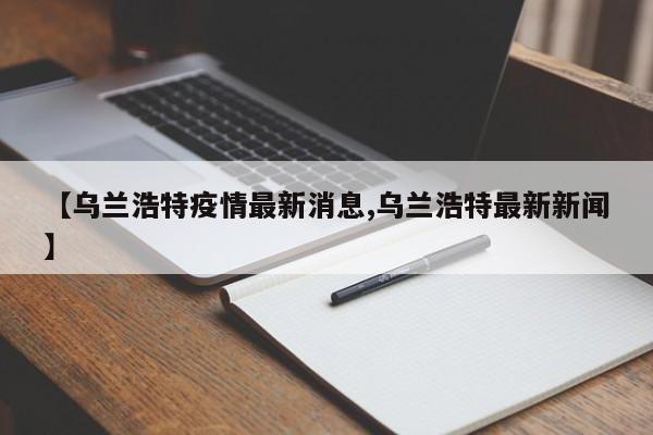 【乌兰浩特疫情最新消息,乌兰浩特最新新闻】