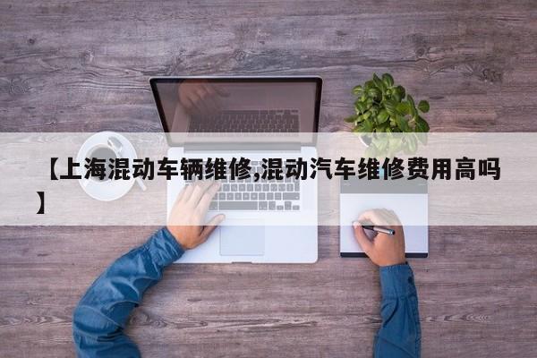 【上海混动车辆维修,混动汽车维修费用高吗】