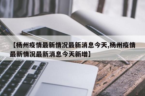 【杨州疫情最新情况最新消息今天,杨州疫情最新情况最新消息今天新增】