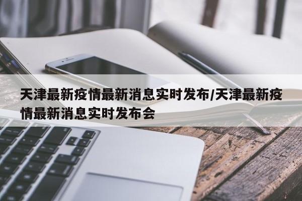 天津最新疫情最新消息实时发布/天津最新疫情最新消息实时发布会