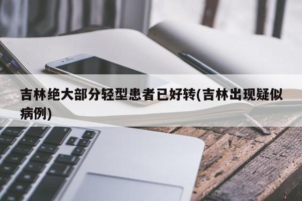 吉林绝大部分轻型患者已好转(吉林出现疑似病例)