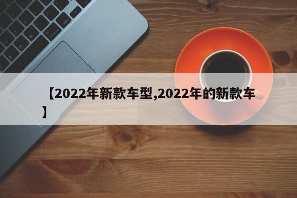 【2022年新款车型,2022年的新款车】