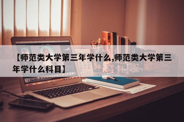 【师范类大学第三年学什么,师范类大学第三年学什么科目】