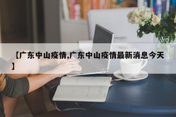 【广东中山疫情,广东中山疫情最新消息今天】