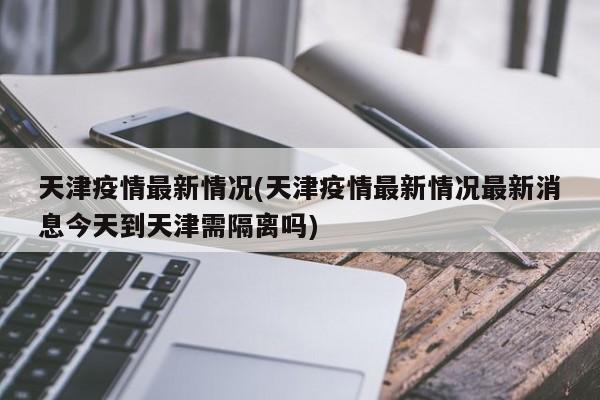 天津疫情最新情况(天津疫情最新情况最新消息今天到天津需隔离吗)
