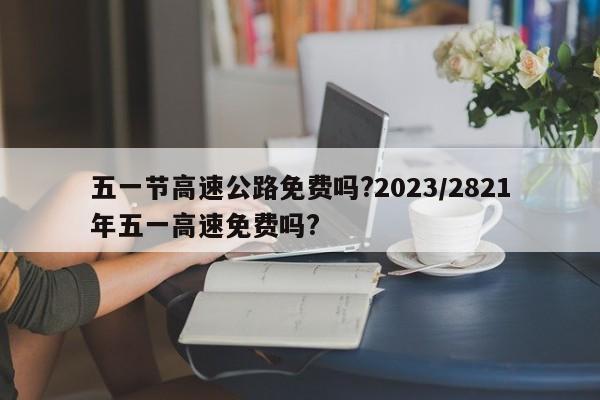 五一节高速公路免费吗?2023/2821年五一高速免费吗?