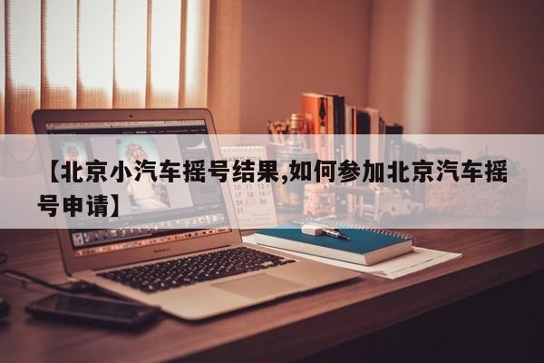 【北京小汽车摇号结果,如何参加北京汽车摇号申请】