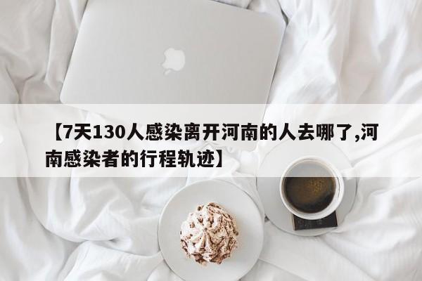 【7天130人感染离开河南的人去哪了,河南感染者的行程轨迹】