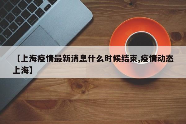 【上海疫情最新消息什么时候结束,疫情动态上海】