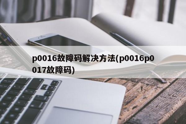 p0016故障码解决方法(p0016p0017故障码)