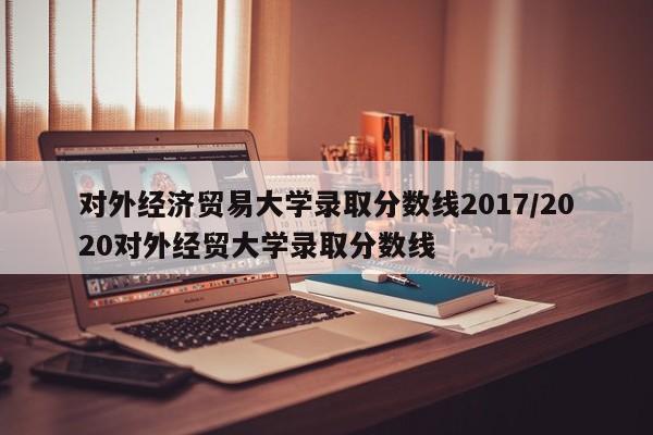 对外经济贸易大学录取分数线2017/2020对外经贸大学录取分数线