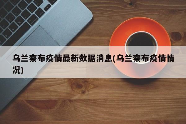 乌兰察布疫情最新数据消息(乌兰察布疫情情况)