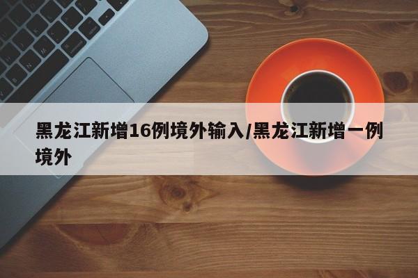 黑龙江新增16例境外输入/黑龙江新增一例境外
