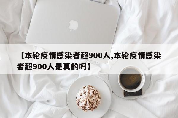 【本轮疫情感染者超900人,本轮疫情感染者超900人是真的吗】