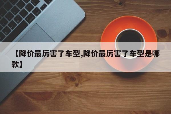 【降价最厉害了车型,降价最厉害了车型是哪款】