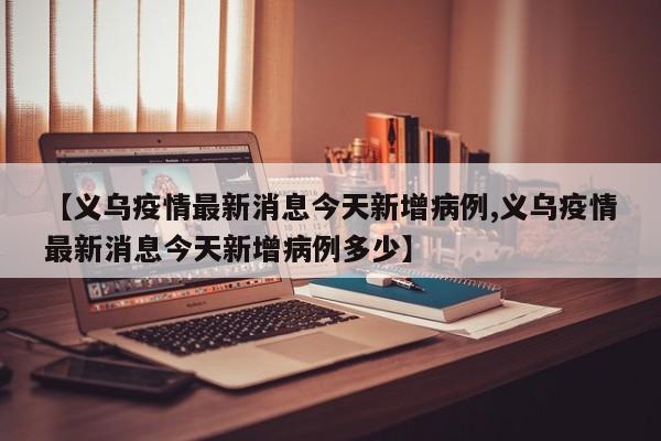 【义乌疫情最新消息今天新增病例,义乌疫情最新消息今天新增病例多少】