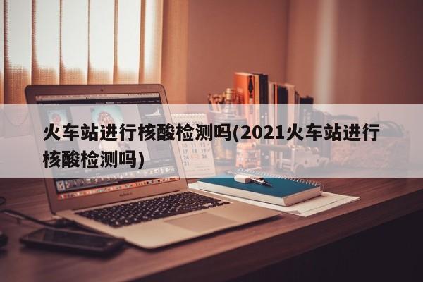 火车站进行核酸检测吗(2021火车站进行核酸检测吗)
