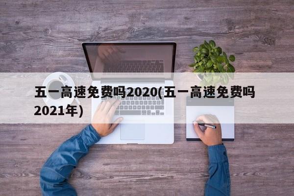 五一高速免费吗2020(五一高速免费吗 2021年)